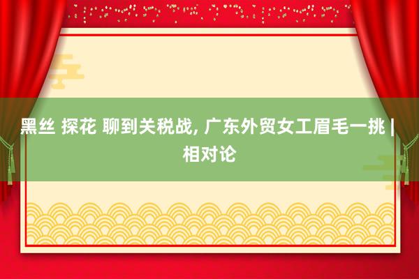 黑丝 探花 聊到关税战， 广东外贸女工眉毛一挑 | 相对论
