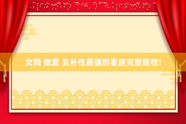女同 做爱 互补性最强的星座完整搭档!