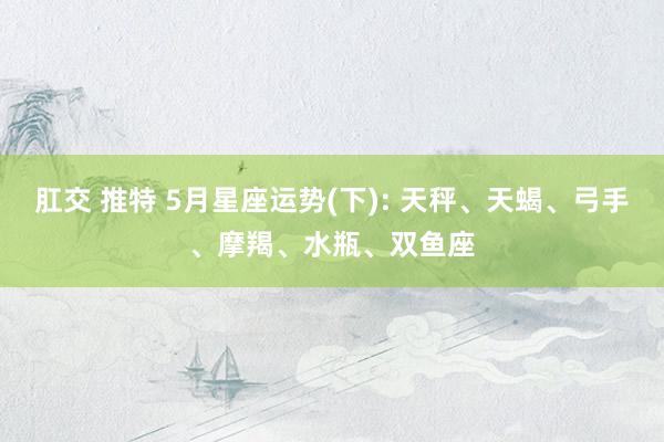 肛交 推特 5月星座运势(下): 天秤、天蝎、弓手、摩羯、水瓶、双鱼座