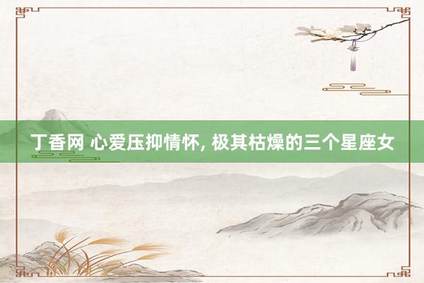 丁香网 心爱压抑情怀， 极其枯燥的三个星座女