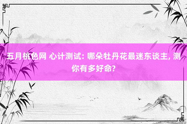 五月桃色网 心计测试: 哪朵牡丹花最迷东谈主， 测你有多好命?