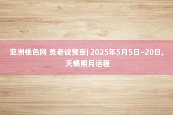 亚洲桃色网 灵老诚预告| 2025年5月5日~20日， 天蝎朔月运程