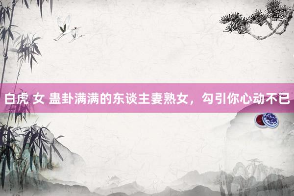 白虎 女 蛊卦满满的东谈主妻熟女，勾引你心动不已