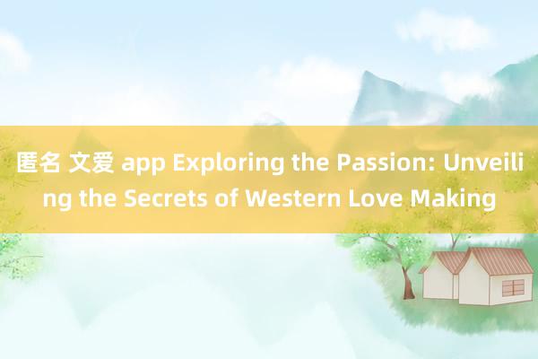 匿名 文爱 app Exploring the Passion: Unveiling the Secrets of Western Love Making