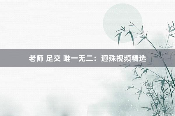 老师 足交 唯一无二：迥殊视频精选