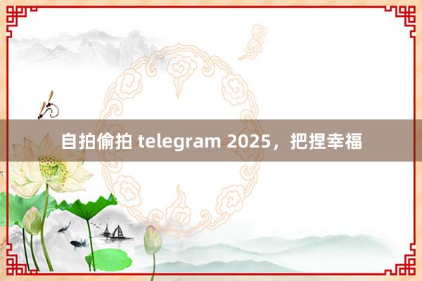 自拍偷拍 telegram 2025，把捏幸福