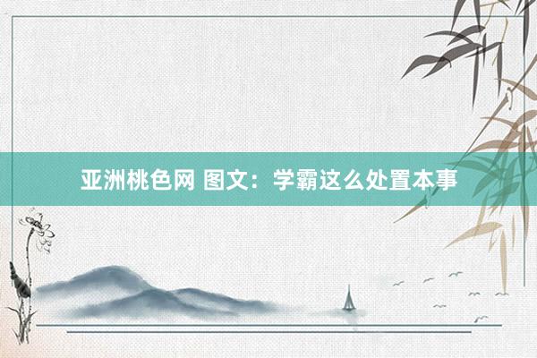 亚洲桃色网 图文：学霸这么处置本事