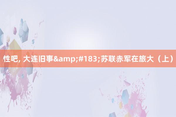 性吧， 大连旧事&#183;苏联赤军在旅大（上）