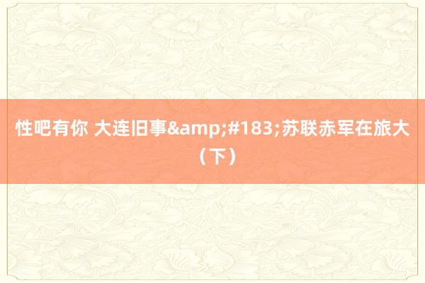 性吧有你 大连旧事&#183;苏联赤军在旅大（下）