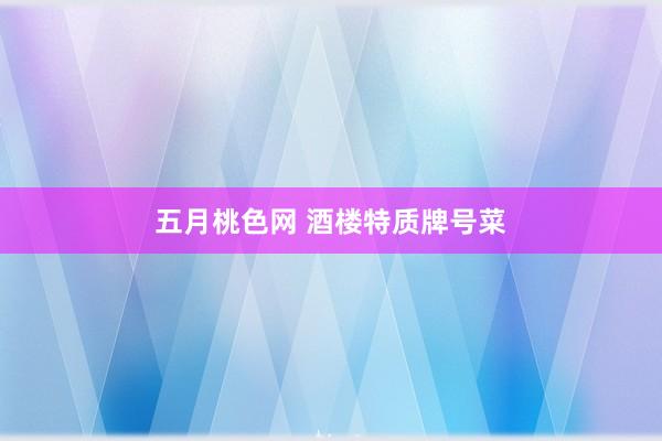 五月桃色网 酒楼特质牌号菜
