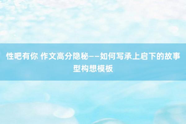 性吧有你 作文高分隐秘——如何写承上启下的故事型构想模板