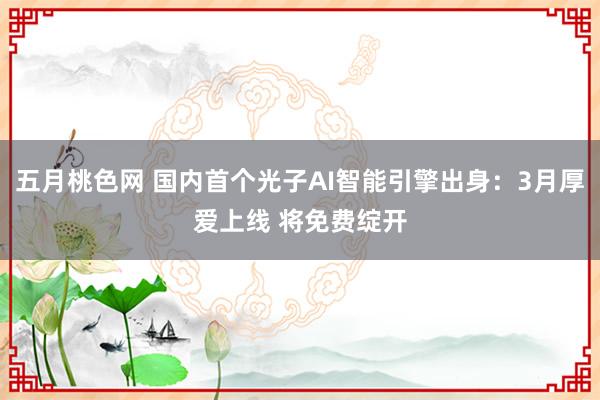 五月桃色网 国内首个光子AI智能引擎出身：3月厚爱上线 将免费绽开