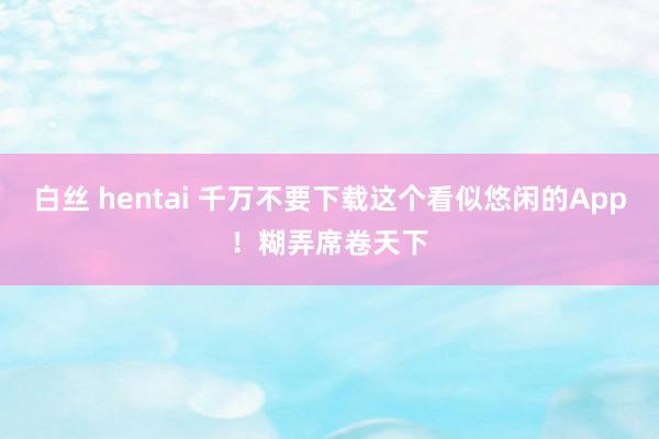 白丝 hentai 千万不要下载这个看似悠闲的App！糊弄席卷天下