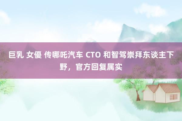 巨乳 女優 传哪吒汽车 CTO 和智驾崇拜东谈主下野，官方回复属实