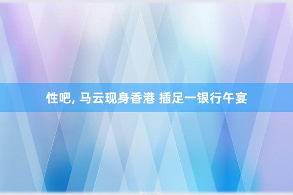性吧， 马云现身香港 插足一银行午宴
