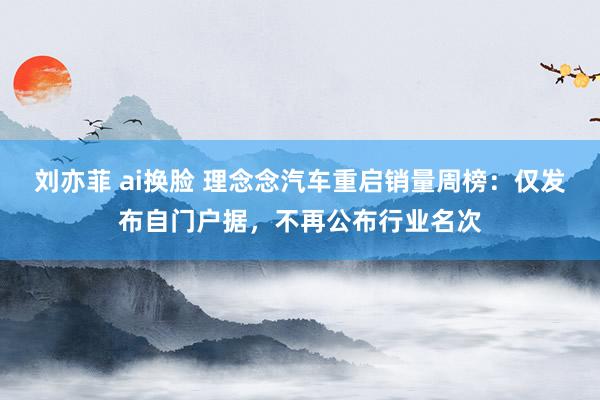 刘亦菲 ai换脸 理念念汽车重启销量周榜：仅发布自门户据，不再公布行业名次